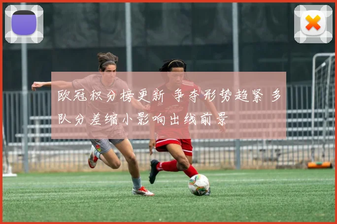欧冠积分榜更新 争夺形势趋紧 多队分差缩小影响出线前景