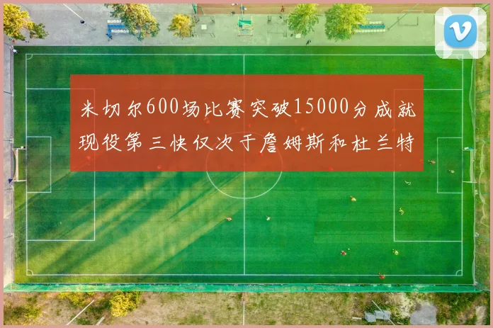 米切尔600场比赛突破15000分成就现役第三快仅次于詹姆斯和杜兰特