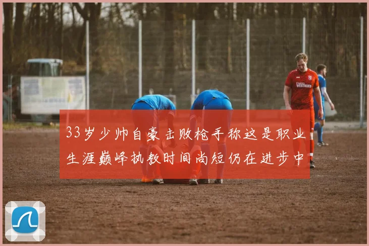 33岁少帅自豪击败枪手称这是职业生涯巅峰执教时间尚短仍在进步中