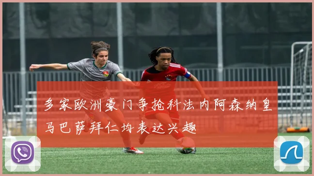 多家欧洲豪门争抢科法内阿森纳皇马巴萨拜仁均表达兴趣