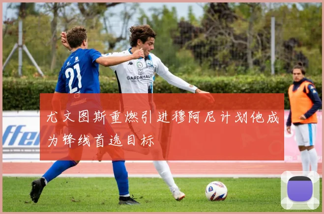 尤文图斯重燃引进穆阿尼计划他成为锋线首选目标