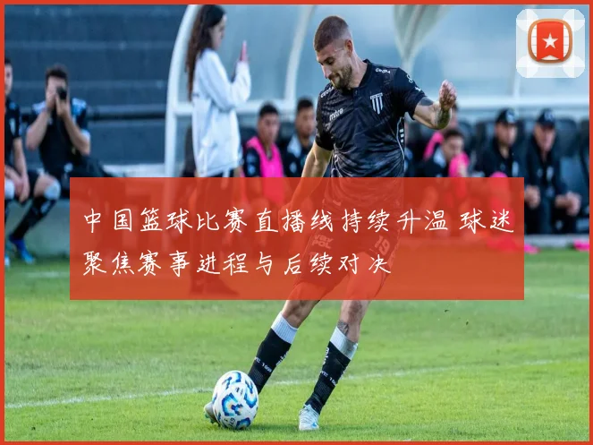中国篮球比赛直播线持续升温 球迷聚焦赛事进程与后续对决