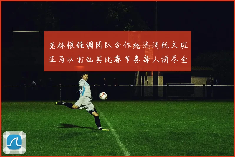 克林根强调团队合作轮流消耗文班亚马以打乱其比赛节奏每人拼尽全力五到六分钟