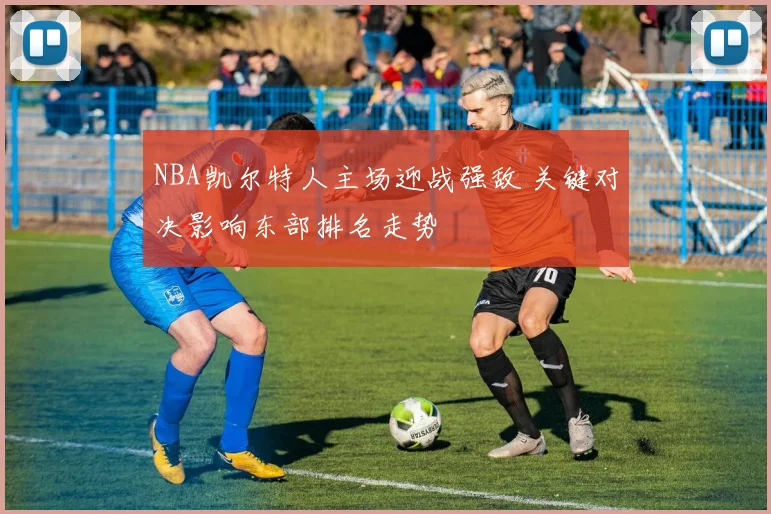 NBA凯尔特人主场迎战强敌 关键对决影响东部排名走势