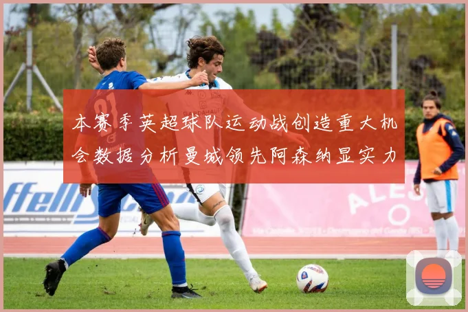 本赛季英超球队运动战创造重大机会数据分析曼城领先阿森纳显实力