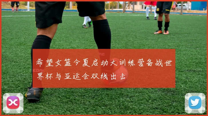 希望女篮今夏启动大训练营备战世界杯与亚运会双线出击