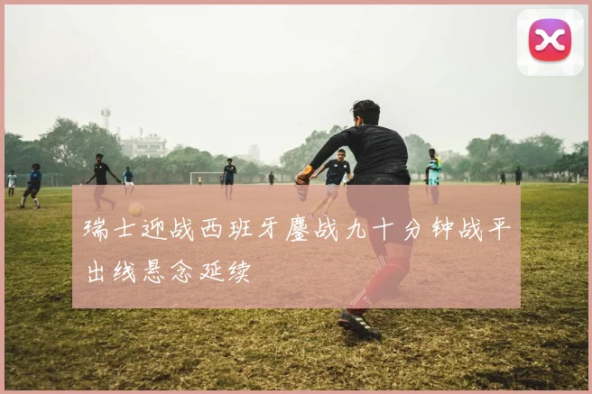 瑞士迎战西班牙鏖战九十分钟战平出线悬念延续