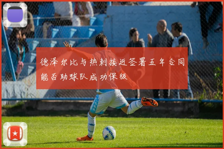 德泽尔比与热刺接近签署五年合同能否助球队成功保级
