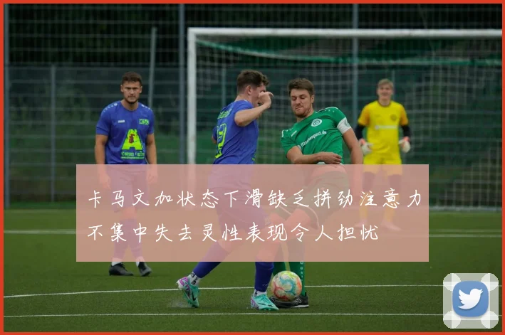 卡马文加状态下滑缺乏拼劲注意力不集中失去灵性表现令人担忧